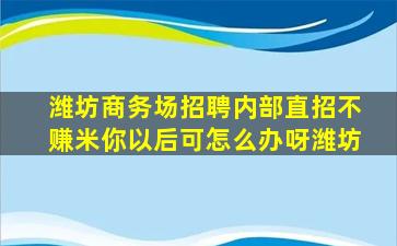 潍坊商务场招聘内部直招不赚米你以后可怎么办呀潍坊